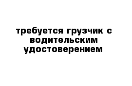 требуется грузчик с водительским удостоверением